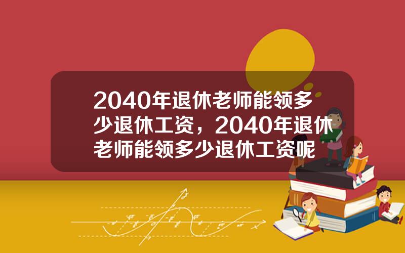 2040年退休老师能领多少退休工资，2040年退休老师能领多少退休工资呢