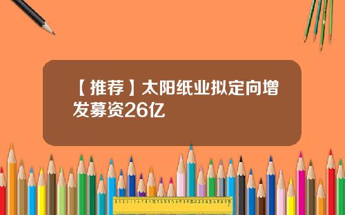 【推荐】太阳纸业拟定向增发募资26亿