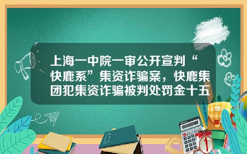 上海一中院一审公开宣判“快鹿系”集资诈骗案，快鹿集团犯集资诈骗被判处罚金十五亿-上海东虹桥融资担保有限公司