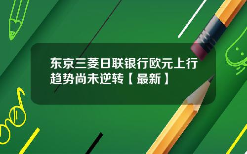 东京三菱日联银行欧元上行趋势尚未逆转【最新】