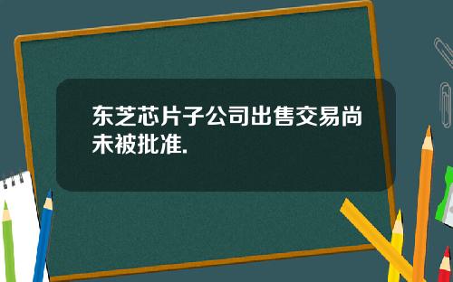 东芝芯片子公司出售交易尚未被批准.