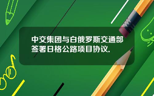 中交集团与白俄罗斯交通部签署日格公路项目协议.