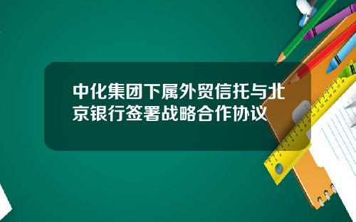 中化集团下属外贸信托与北京银行签署战略合作协议