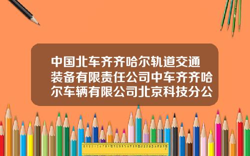 中国北车齐齐哈尔轨道交通装备有限责任公司中车齐齐哈尔车辆有限公司北京科技分公司.