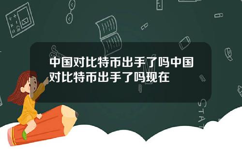 中国对比特币出手了吗中国对比特币出手了吗现在