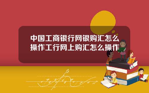 中国工商银行网银购汇怎么操作工行网上购汇怎么操作