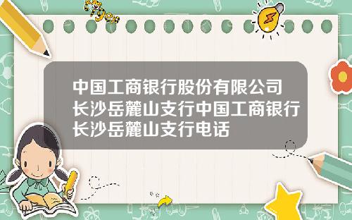 中国工商银行股份有限公司长沙岳麓山支行中国工商银行长沙岳麓山支行电话