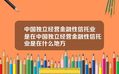 中国独立经营金融性信托业是在中国独立经营金融性信托业是在什么地方