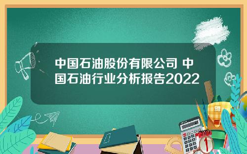 中国石油股份有限公司 中国石油行业分析报告2022