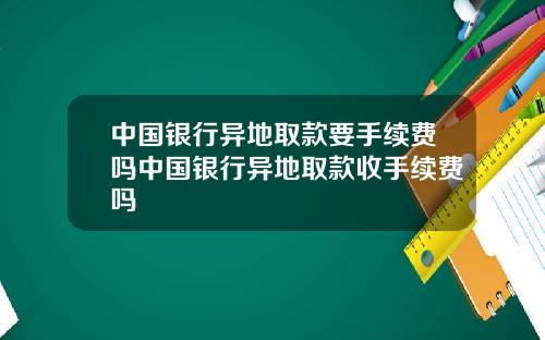 中国银行异地取款要手续费吗中国银行异地取款收手续费吗