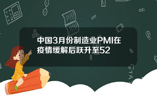 中国3月份制造业PMI在疫情缓解后跃升至52