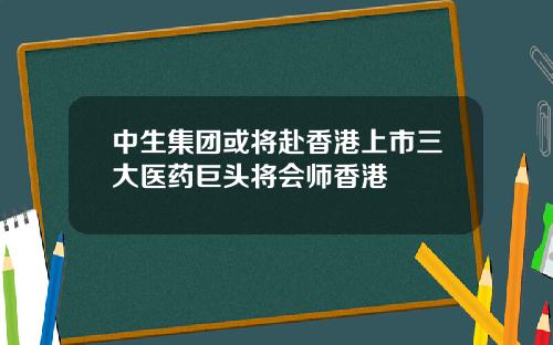 中生集团或将赴香港上市三大医药巨头将会师香港