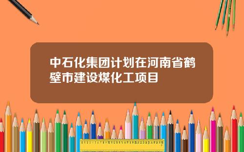 中石化集团计划在河南省鹤壁市建设煤化工项目