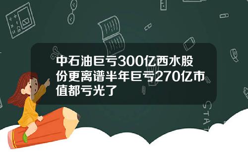 中石油巨亏300亿西水股份更离谱半年巨亏270亿市值都亏光了