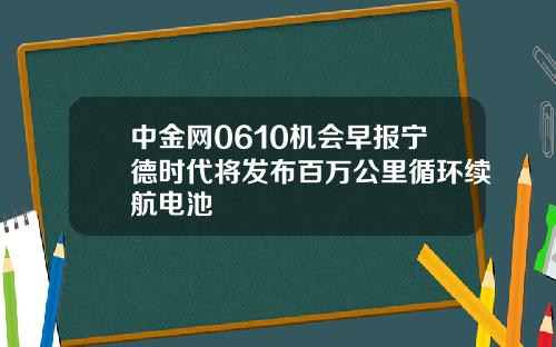 中金网0610机会早报宁德时代将发布百万公里循环续航电池