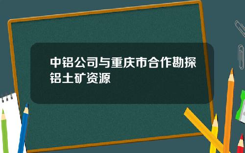 中铝公司与重庆市合作勘探铝土矿资源