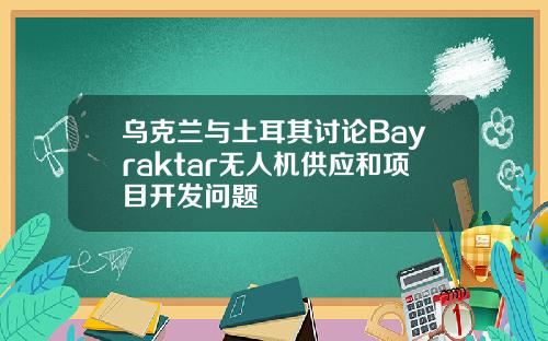 乌克兰与土耳其讨论Bayraktar无人机供应和项目开发问题