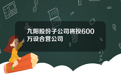 九阳股份子公司将投600万设合营公司