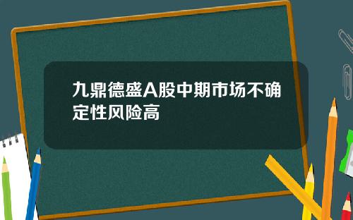 九鼎德盛A股中期市场不确定性风险高