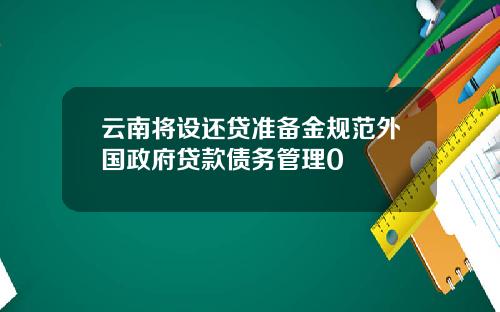 云南将设还贷准备金规范外国政府贷款债务管理0