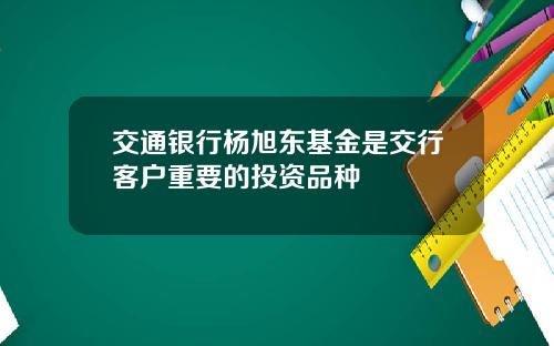 交通银行杨旭东基金是交行客户重要的投资品种