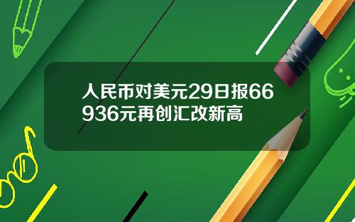 人民币对美元29日报66936元再创汇改新高