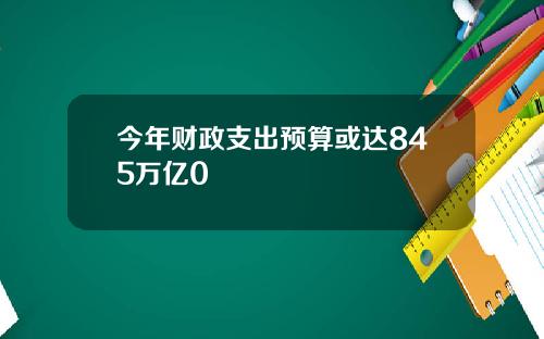 今年财政支出预算或达845万亿0