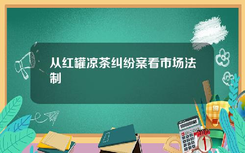 从红罐凉茶纠纷案看市场法制