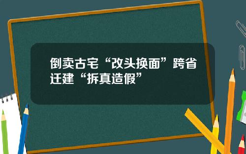 倒卖古宅“改头换面”跨省迁建“拆真造假”