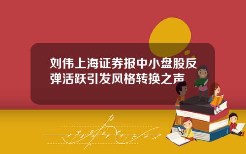 刘伟上海证券报中小盘股反弹活跃引发风格转换之声