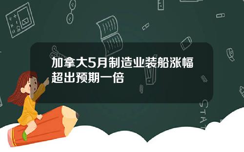 加拿大5月制造业装船涨幅超出预期一倍