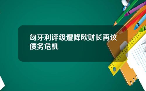 匈牙利评级遭降欧财长再议债务危机