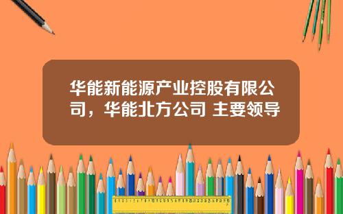 华能新能源产业控股有限公司，华能北方公司 主要领导