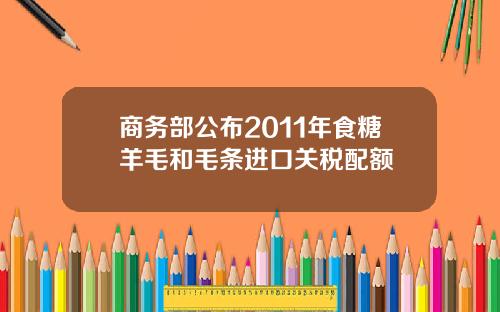 商务部公布2011年食糖羊毛和毛条进口关税配额