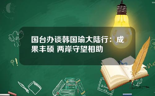 国台办谈韩国瑜大陆行：成果丰硕 两岸守望相助