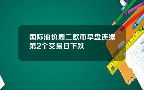 国际油价周二欧市早盘连续第2个交易日下跌