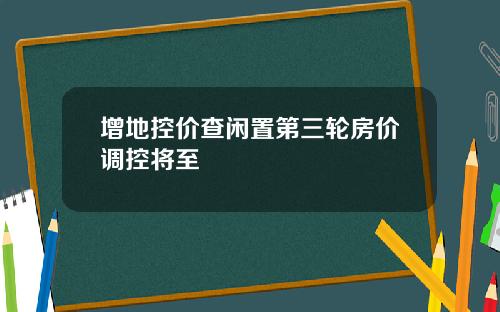 增地控价查闲置第三轮房价调控将至