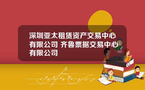 深圳亚太租赁资产交易中心有限公司 齐鲁票据交易中心有限公司