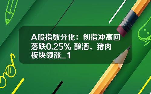 A股指数分化：创指冲高回落跌0.25% 酿酒、猪肉板块领涨_1