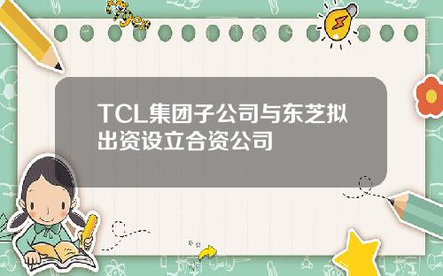 TCL集团子公司与东芝拟出资设立合资公司