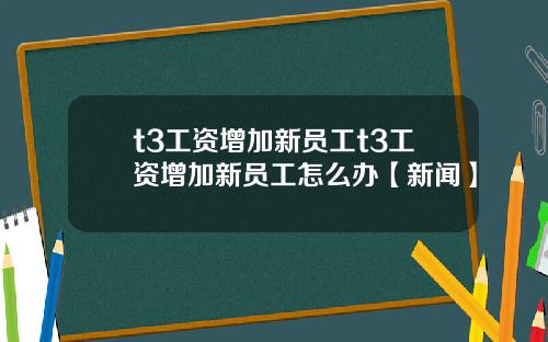 t3工资增加新员工t3工资增加新员工怎么办【新闻】