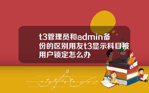 t3管理员和admin备份的区别用友t3显示科目被用户锁定怎么办