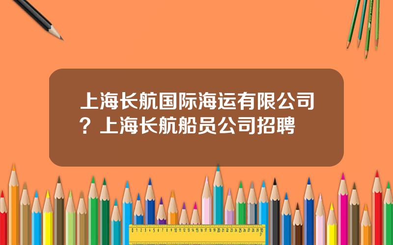 上海长航国际海运有限公司？上海长航船员公司招聘