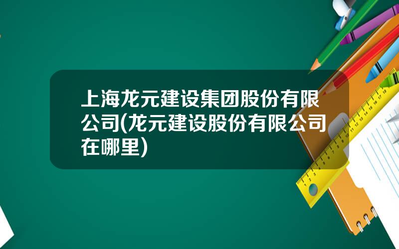 上海龙元建设集团股份有限公司(龙元建设股份有限公司在哪里)