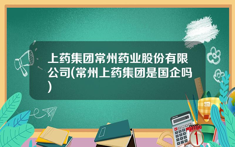 上药集团常州药业股份有限公司(常州上药集团是国企吗)