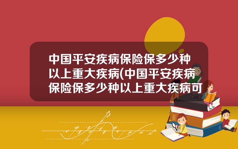 中国平安疾病保险保多少种以上重大疾病(中国平安疾病保险保多少种以上重大疾病可以报销)