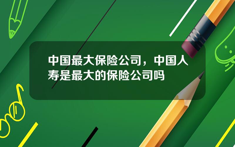 中国最大保险公司，中国人寿是最大的保险公司吗