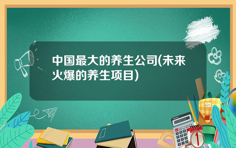 中国最大的养生公司(未来火爆的养生项目)