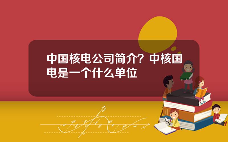 中国核电公司简介？中核国电是一个什么单位