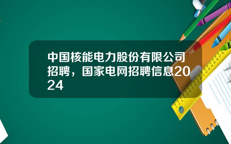 中国核能电力股份有限公司招聘，国家电网招聘信息2024